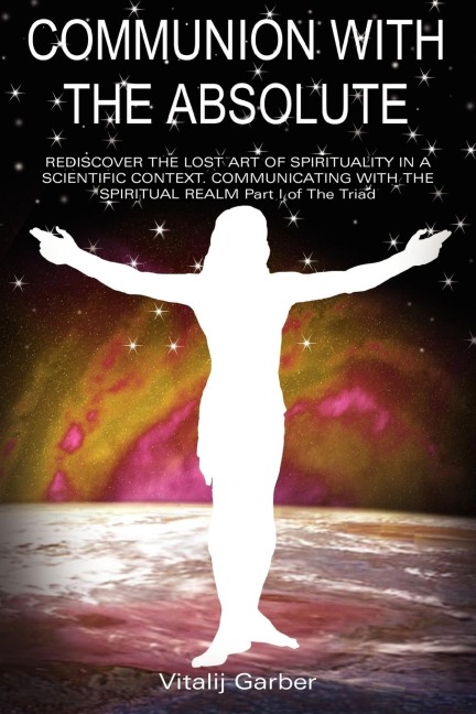 COMMUNION WITH THE ABSOLUTE: REDISCOVER THE LOST ART OF SPIRITUALITY IN A SCIENTIFIC CONTEXT COMMUNICATING WITH THE SPIRITUAL REALM Part I of The Triad