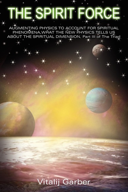 THE SPIRIT FORCE: AUGMENTING PHYSICS TO ACCOUNT FOR SPIRITUAL PHENOMENA,WHAT THE NEW PHYSSICS TELLS US ABOUT THE SPUIRITUAL DIMENSION, Part III of The Triad