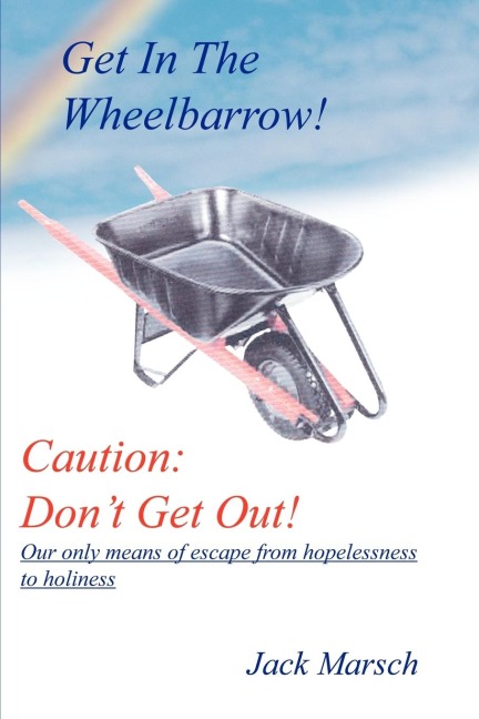 GET IN THE WHEELBARROW! CAUTION: DONT GET OUT!:  OUR ONLY MEANS OF ESCAPE FROM HOPELESSNESS TO HOLINESS