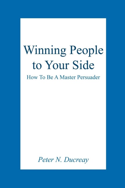 Winning People to Your Side: How To Be A Master Persuader