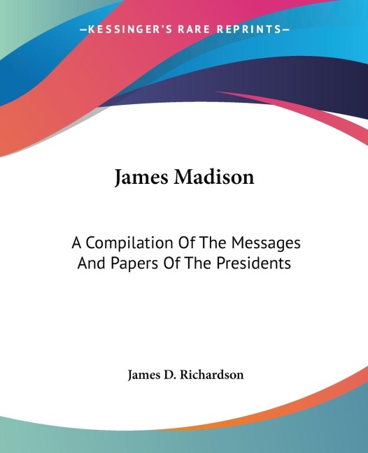 James Madison: A Compilation Of The Messages And Papers Of The Presidents