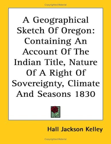 A Geographical Sketch Of Oregon: Containing An Account Of The Indian Title, Nature Of A Right Of Sovereignty, Climate And Seasons 1830