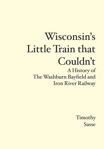 Wisconsin's Little Train that Couldn't A History of the Washburn Bayfield and Iron River Railway