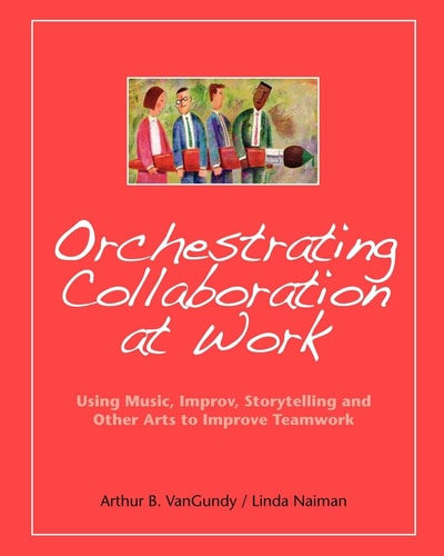 Orchestrating Collaboration at Work Using Music, Improv, Storytelling, and Other Arts to Improve Teamwork