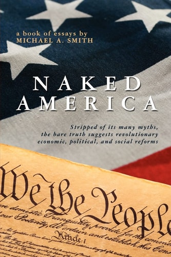Naked America Stripped of Its Many Myths, the Bare Truth Suggests Revolutionary Economic, Political and Social Reforms : a Book of Essays