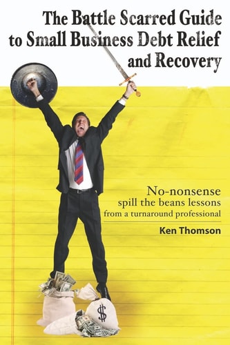 The Battle Scarred Guide to Small Business Debt Relief and Recovery No-nonsense, Spill the Beans Lessons from a Turnaround Professional