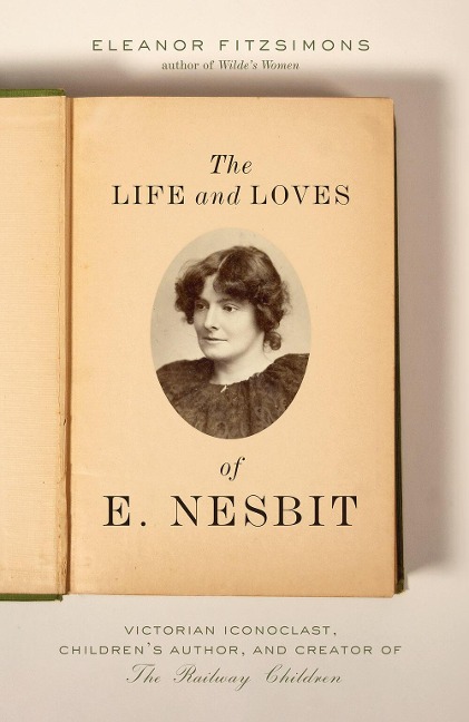 The Life and Loves of E. Nesbit: Victorian Iconoclast, Childrens Author, and Creator of the Railway Children