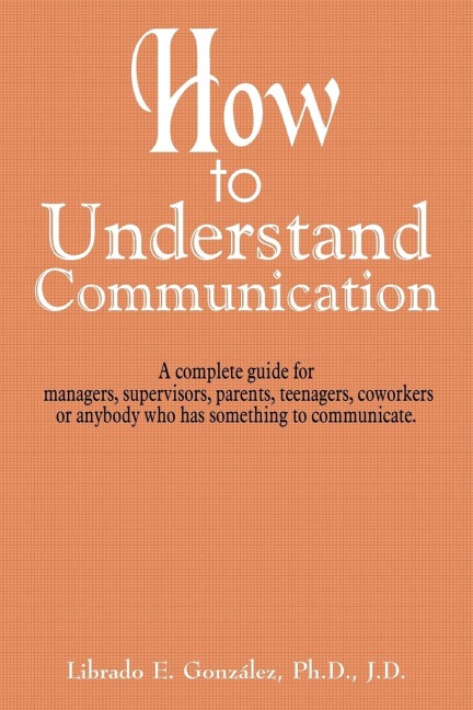 How to Understand Communication: A complete guide for managers, supervisors, parents, teenagers, coworkers or anybody who has something to communicate.
