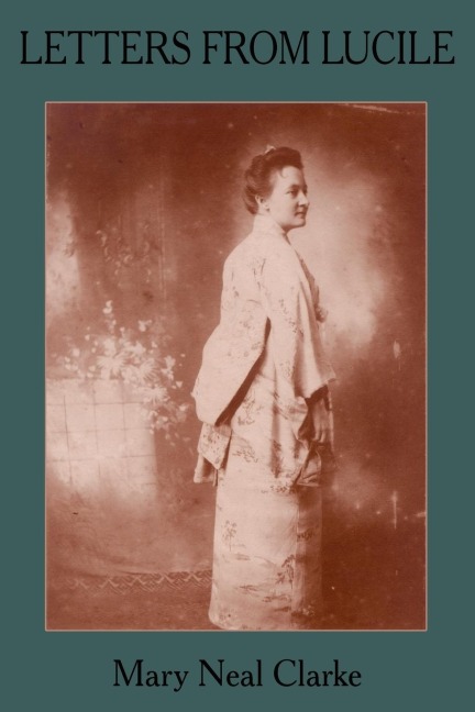LETTERS FROM LUCILE: Life and Letters of Lucile Daniel Clarke 1876-1933 Missionary to Japan 1899-1933