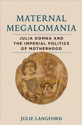 Maternal Megalomania: Julia Domna and the Imperial Politics of Motherhood