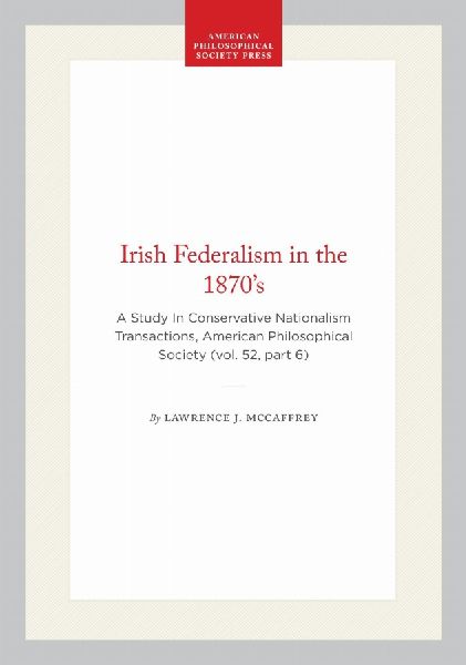 Irish Federalism in the 1870's: A Study in Conservative Nationalism Transactions, American Philosophical Society (Vol. 52, Part 6)