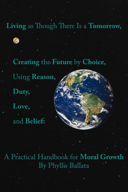 Living as Though There Is a Tomorrow, Creating the Future by Choice Using Reason, Duty, Love, and Belief: A Practical Handbook for Moral Growth