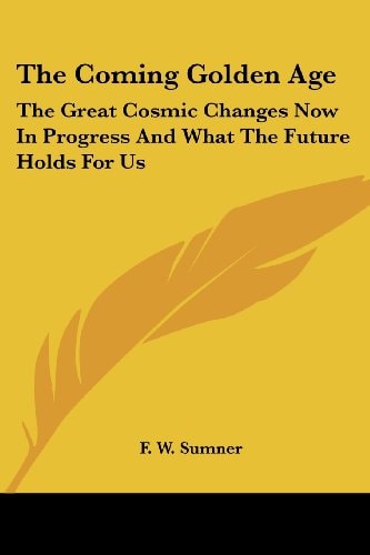 The Coming Golden Age: The Great Cosmic Changes Now in Progress and What the Future Holds for Us