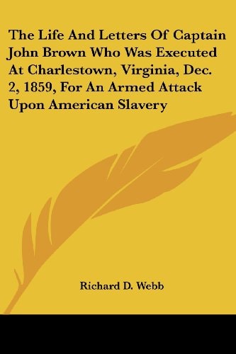The Life And Letters Of Captain John Brown Who Was Executed At Charlestown, Virginia, Dec. 2, 1859, For An Armed Attack Upon American Slavery