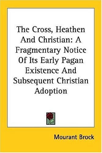 The Cross, Heathen And Christian: A Fragmentary Notice Of Its Early Pagan Existence And Subsequent Christian Adoption