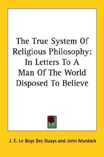 The True System Of Religious Philosophy: In Letters To A Man Of The World Disposed To Believe
