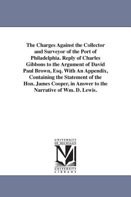 The Charges Against the Collector and Surveyor of the Port of Philadelphia. Reply of Charles Gibbons to the Argument of David Paul Brown, Esq. With An Appendix, Containing the Statement of the Hon. James Cooper, in Answer to the Narrative of Wm. D. Lewis.