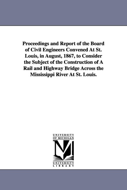 Proceedings and Report of the Board of Civil Engineers Convened At St. Louis, in August, 1867, to Consider the Subject of the Construction of A Rail and Highway Bridge Across the Mississippi River At St. Louis.