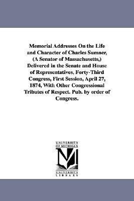 Memorial Addresses On the Life and Character of Charles Sumner, (A Senator of Massachusetts, ) Delivered in the Senate and House of Representatives, Forty-Third Congress, First Session, April 27, 1874, With Other Congressional Tributes of Respect. Pub. by