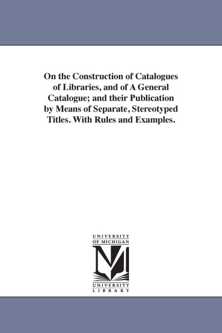 On the Construction of Catalogues of Libraries, and of A General Catalogue; and their Publication by Means of Separate, Stereotyped Titles. With Rules and Examples.