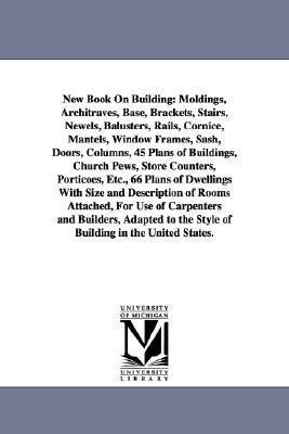 New Book on Building: Moldings, Architraves, Base, Brackets, Stairs, Newels, Balusters, Rails, Cornice, Mantels, Window Frames, Sash, Doors,