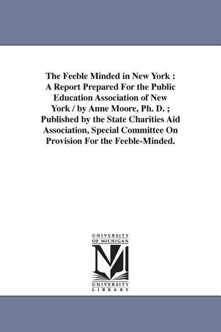 The Feeble Minded in New York: A Report Prepared For the Public Education Association of New York / by Anne Moore, Ph. D.; Published by the State Charities Aid Association, Special Committee On Provision For the Feeble-Minded.