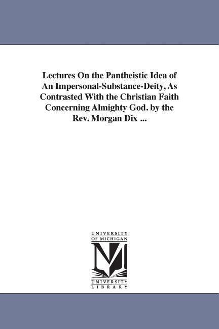 Lectures On the Pantheistic Idea of An Impersonal-Substance-Deity, As Contrasted With the Christian Faith Concerning Almighty God. by the Rev. Morgan Dix ...