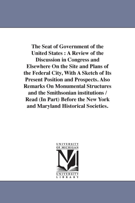 The Seat of Government of the United States: A Review of the Discussion in Congress and Elsewhere On the Site and Plans of the Federal City, With A Sketch of Its Present Position and Prospects. Also Remarks On Monumental Structures and the Smithsonian ins