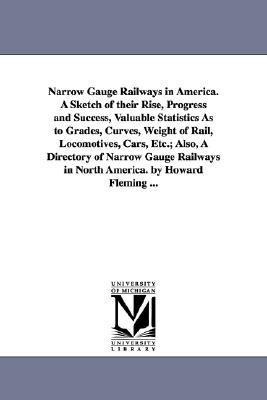 Narrow Gauge Railways in America. A Sketch of their Rise, Progress and Success, Valuable Statistics As to Grades, Curves, Weight of Rail, Locomotives, Cars, Etc.; Also, A Directory of Narrow Gauge Railways in North America. by Howard Fleming ...