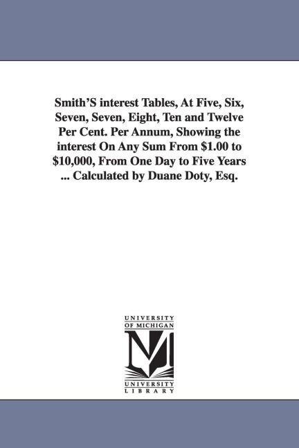 Smith'S interest Tables, At Five, Six, Seven, Seven, Eight, Ten and Twelve Per Cent. Per Annum, Showing the interest On Any Sum From $1.00 to $10,000, From One Day to Five Years ... Calculated by Duane Doty, Esq.