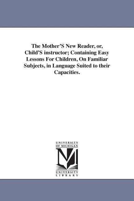 The Mother'S New Reader, or, Child'S instructor; Containing Easy Lessons For Children, On Familiar Subjects, in Language Suited to their Capacities.