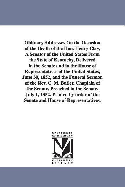 Obituary Addresses On the Occasion of the Death of the Hon. Henry Clay, A Senator of the United States From the State of Kentucky, Delivered in the Senate and in the House of Representatives of the United States, June 30, 1852, and the Funeral Sermon of t