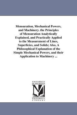 Mensuration, Mechanical Powers, and Machinery. the Principles of Mensuration Analytically Explained, and Practically Applied to the Measurement of Lines, Superficies, and Solids; Also, A Philosophical Explanation of the Simple Mechanical Powers, and their