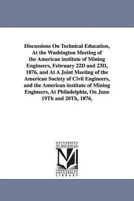 Discussions On Technical Education, At the Washington Meeting of the American institute of Mining Engineers, February 22D and 23D, 1876, and At A Joint Meeting of the American Society of Civil Engineers, and the American institute of Mining Engineers, At 
