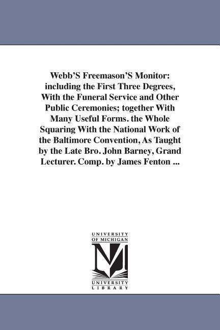 Webb'S Freemason'S Monitor: including the First Three Degrees, With the Funeral Service and Other Public Ceremonies; together With Many Useful Forms. the Whole Squaring With the National Work of the Baltimore Convention, As Taught by the Late Bro. John Ba