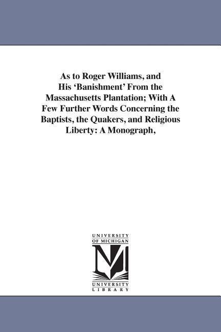 As to Roger Williams, and His 'Banishment' From the Massachusetts Plantation; With A Few Further Words Concerning the Baptists, the Quakers, and Religious Liberty: A Monograph,