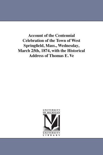 Account of the Centennial Celebration of the Town of West Springfield, Mass., Wednesday, March 25th, 1874, with the Historical Address of Thomas E. Ve
