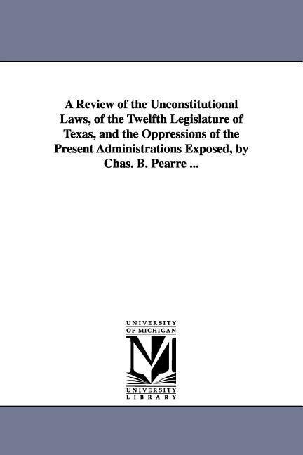 A Review of the Unconstitutional Laws, of the Twelfth Legislature of Texas, and the Oppressions of the Present Administrations Exposed, by Chas. B. Pearre ...