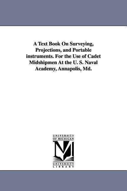 A Text Book on Surveying, Projections, and Portable Instruments. for the Use of Cadet Midshipmen at the U. S. Naval Academy, Annapolis, MD.