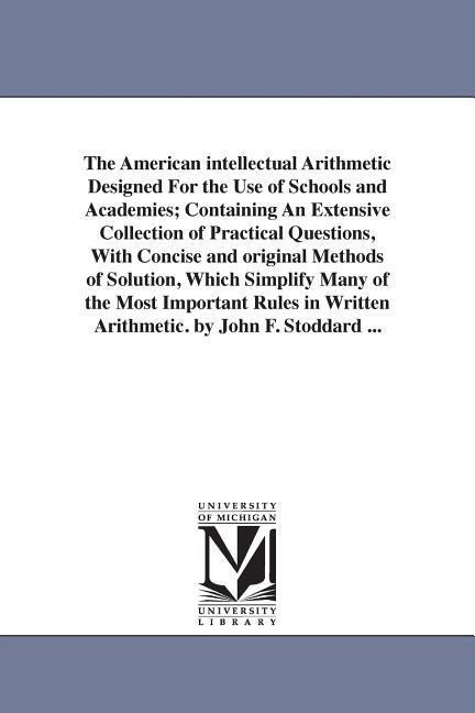The American intellectual Arithmetic Designed For the Use of Schools and Academies; Containing An Extensive Collection of Practical Questions, With Concise and original Methods of Solution, Which Simplify Many of the Most Important Rules in Written Arithm
