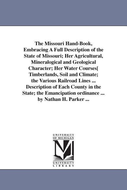 The Missouri Hand-Book, Embracing A Full Description of the State of Missouri; Her Agricultural, Mineralogical and Geological Character; Her Water Courses[ Timberlands, Soil and Climate; the Various Railroad Lines ... Description of Each County in the Sta