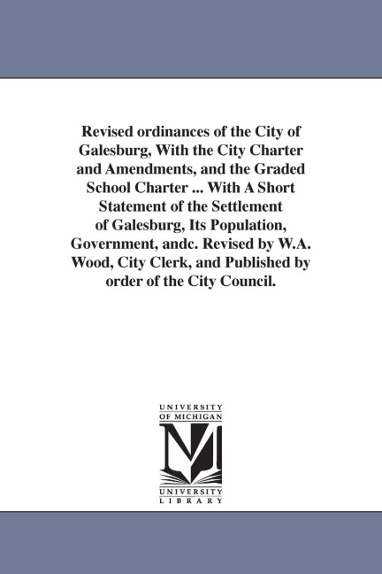 Revised ordinances of the City of Galesburg, With the City Charter and Amendments, and the Graded School Charter ... With A Short Statement of the Settlement of Galesburg, Its Population, Government, andc. Revised by W.A. Wood, City Clerk, and Published b