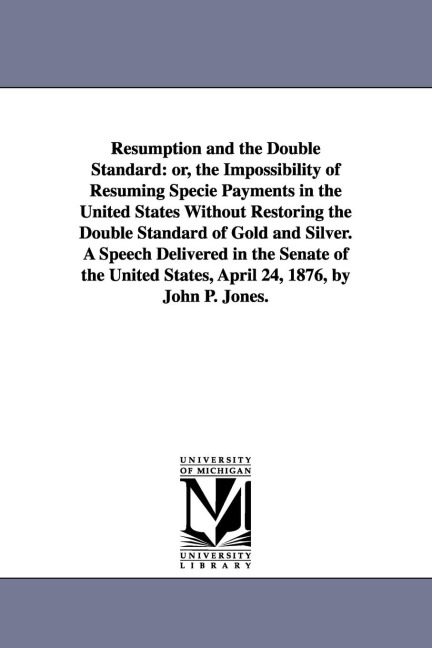 Resumption and the Double Standard: or, the Impossibility of Resuming Specie Payments in the United States Without Restoring the Double Standard of Gold and Silver. A Speech Delivered in the Senate of the United States, April 24, 1876, by John P. Jones.