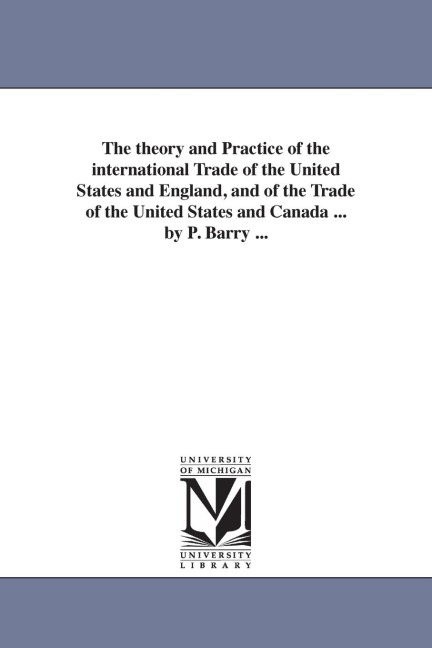 The theory and Practice of the international Trade of the United States and England, and of the Trade of the United States and Canada ... by P. Barry ...