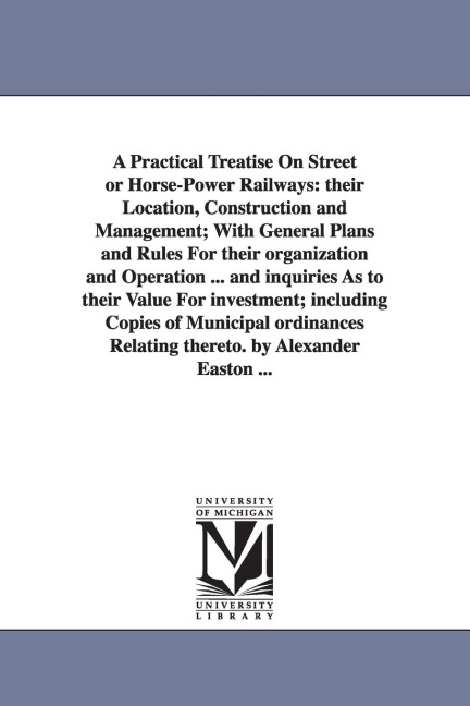 A Practical Treatise On Street or Horse-Power Railways: their Location, Construction and Management; With General Plans and Rules For their organization and Operation ... and inquiries As to their Value For investment; including Copies of Municipal ordina
