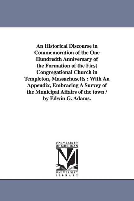 An Historical Discourse in Commemoration of the One Hundredth Anniversary of the Formation of the First Congregational Church in Templeton, Massachusetts: With An Appendix, Embracing A Survey of the Municipal Affairs of the town / by Edwin G. Adams.
