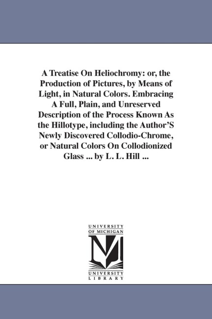 A Treatise On Heliochromy: or, the Production of Pictures, by Means of Light, in Natural Colors. Embracing A Full, Plain, and Unreserved Description of the Process Known As the Hillotype, including the Author'S Newly Discovered Collodio-Chrome, or Natural