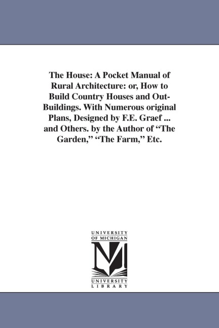 The House: A Pocket Manual of Rural Architecture: or, How to Build Country Houses and Out-Buildings. With Numerous original Plans, Designed by F.E. Graef ... and Others. by the Author of "The Garden," "The Farm," Etc.