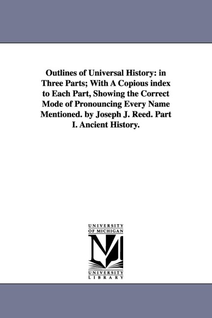 Outlines of Universal History: in Three Parts; With A Copious index to Each Part, Showing the Correct Mode of Pronouncing Every Name Mentioned. by Joseph J. Reed. Part I. Ancient History.
