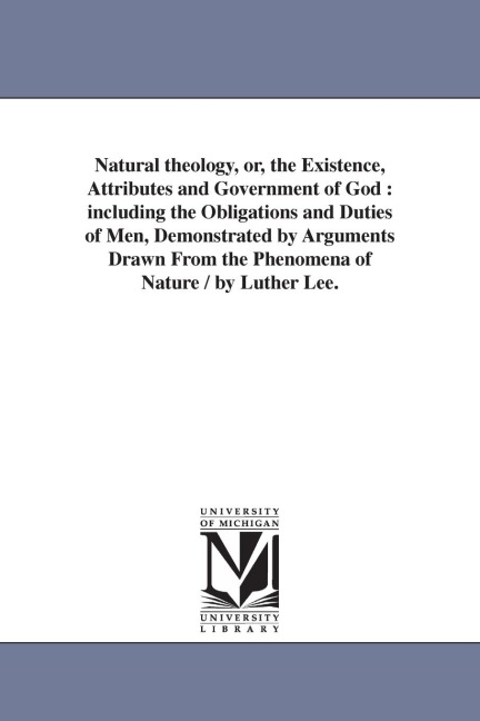 Natural theology, or, the Existence, Attributes and Government of God: including the Obligations and Duties of Men, Demonstrated by Arguments Drawn From the Phenomena of Nature / by Luther Lee.